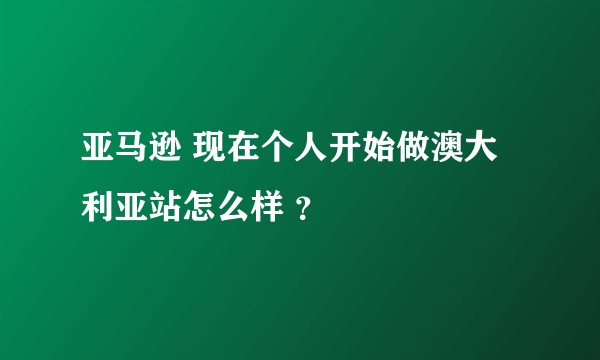 亚马逊 现在个人开始做澳大利亚站怎么样 ？