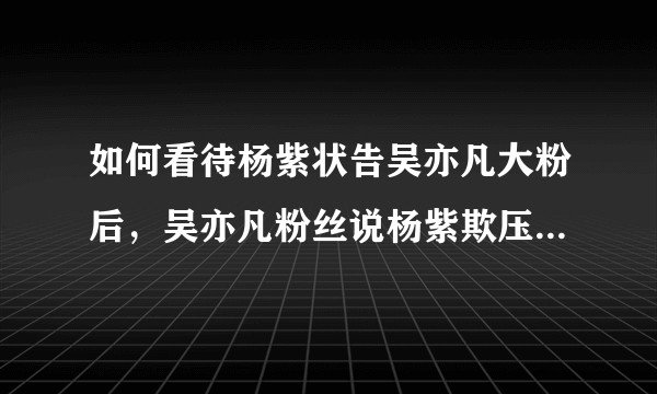 如何看待杨紫状告吴亦凡大粉后，吴亦凡粉丝说杨紫欺压素人的说法？