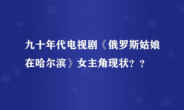 九十年代电视剧《俄罗斯姑娘在哈尔滨》女主角现状？？
