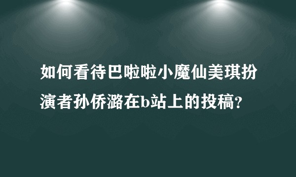 如何看待巴啦啦小魔仙美琪扮演者孙侨潞在b站上的投稿?