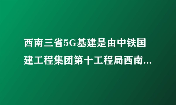 西南三省5G基建是由中铁国建工程集团第十工程局西南（云南）有限工程发包嘛？