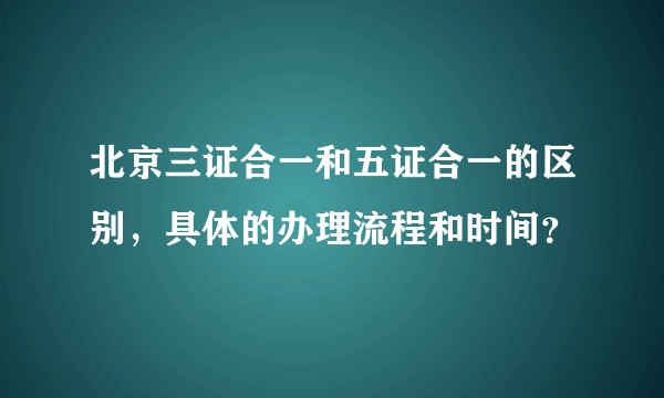 北京三证合一和五证合一的区别,具体的办理流程和时间?