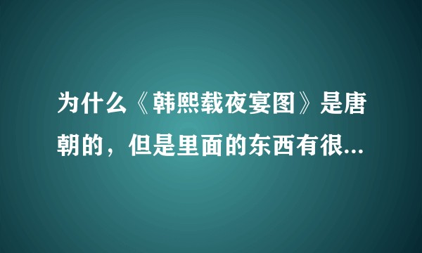 为什么《韩熙载夜宴图》是唐朝的，但是里面的东西有很多是宋朝的?