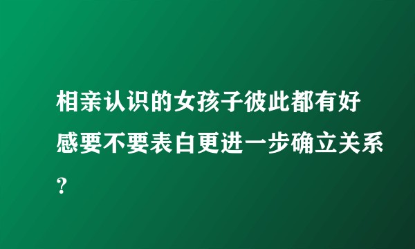 相亲认识的女孩子彼此都有好感要不要表白更进一步确立关系？