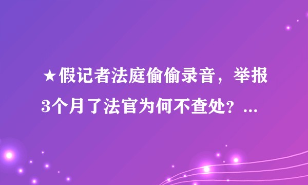 ★假记者法庭偷偷录音，举报3个月了法官为何不查处？5个月后法院处理结果？