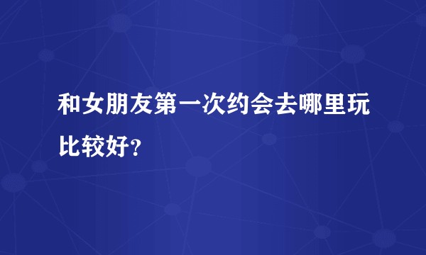 和女朋友第一次约会去哪里玩比较好?