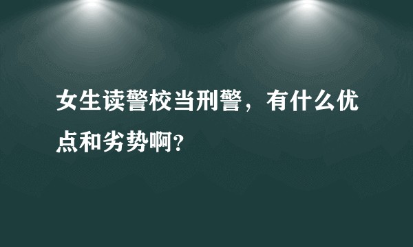 女生读警校当刑警,有什么优点和劣势啊?