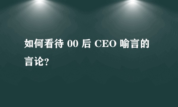 如何看待 00 后 CEO 喻言的言论？