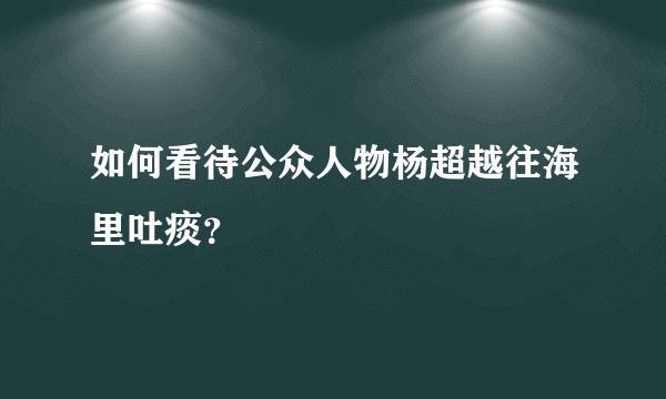 如何看待公众人物杨超越往海里吐痰？