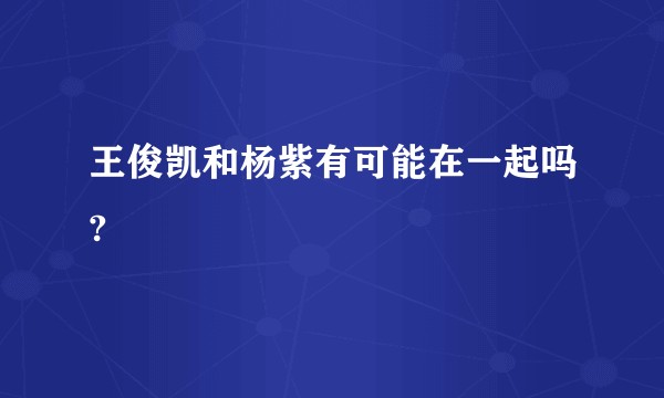 王俊凯和杨紫有可能在一起吗?