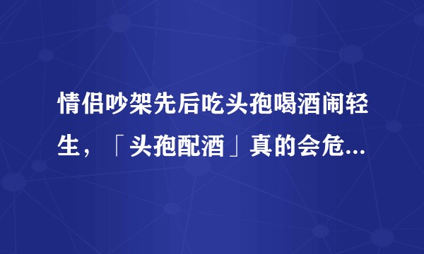 情侣吵架先后吃头孢喝酒闹轻生,「头孢配酒」真的会危及生命吗?